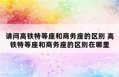 请问高铁特等座和商务座的区别 高铁特等座和商务座的区别在哪里